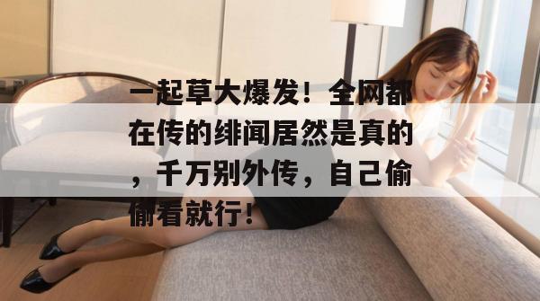 一起草大爆发!全网都在传的绯闻居然是真的,千万别外传,自己偷偷看就行!