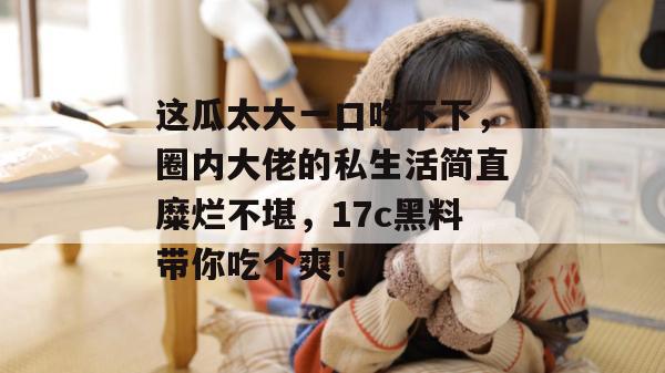 这瓜太大一口吃不下，圈内大佬的私生活简直糜烂不堪，17c黑料带你吃个爽！