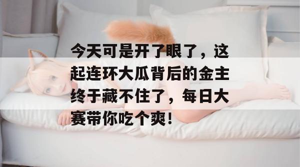 今天可是开了眼了，这起连环大瓜背后的金主终于藏不住了，每日大赛带你吃个爽！