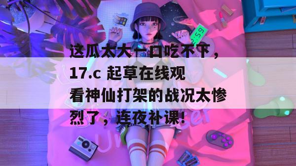 这瓜太大一口吃不下，17.c 起草在线观看神仙打架的战况太惨烈了，连夜补课！