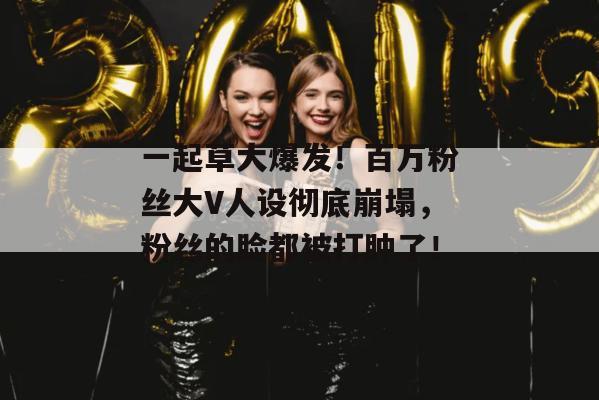 一起草大爆发!百万粉丝大V人设彻底崩塌,粉丝的脸都被打肿了!