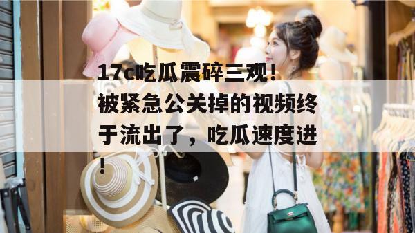 17c吃瓜震碎三观!被紧急公关掉的视频终于流出了,吃瓜速度进!