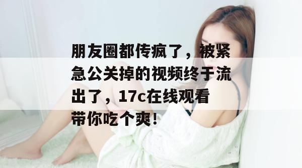 朋友圈都传疯了,被紧急公关掉的视频终于流出了,17c在线观看带你吃个爽!