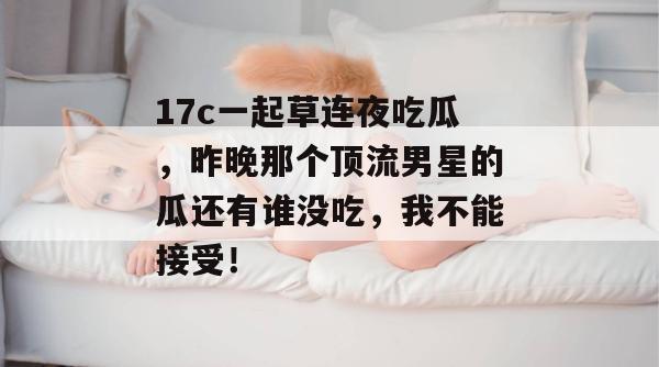 17c一起草连夜吃瓜,昨晚那个顶流男星的瓜还有谁没吃,我不能接受!