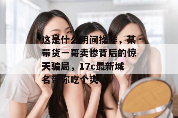 这是什么阴间操作,某带货一哥卖惨背后的惊天骗局,17c最新域名带你吃个爽!