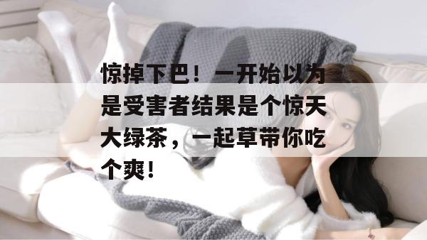 惊掉下巴!一开始以为是受害者结果是个惊天大绿茶,一起草带你吃个爽!