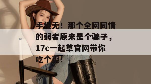 手慢无！那个全网同情的弱者原来是个骗子，17c一起草官网带你吃个爽！