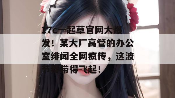 17c一起草官网大爆发!某大厂高管的办公室绯闻全网疯传,这波节奏带得飞起!