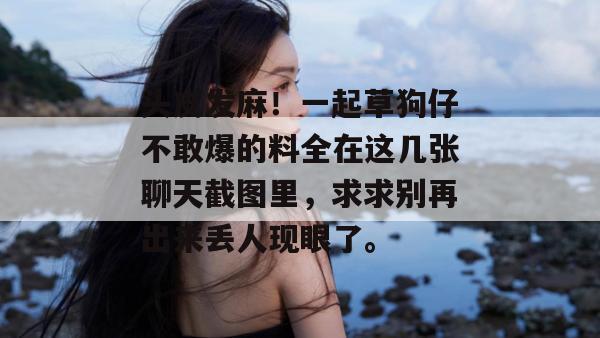 头皮发麻！一起草狗仔不敢爆的料全在这几张聊天截图里，求求别再出来丢人现眼了。