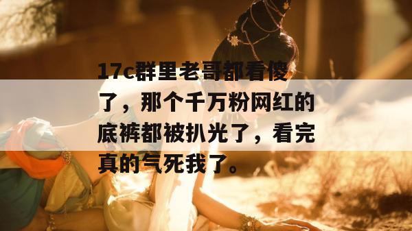 17c群里老哥都看傻了,那个千万粉网红的底裤都被扒光了,看完真的气死我了。