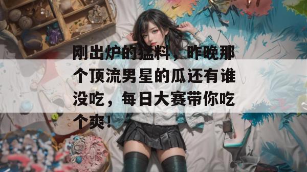 刚出炉的猛料，昨晚那个顶流男星的瓜还有谁没吃，每日大赛带你吃个爽！