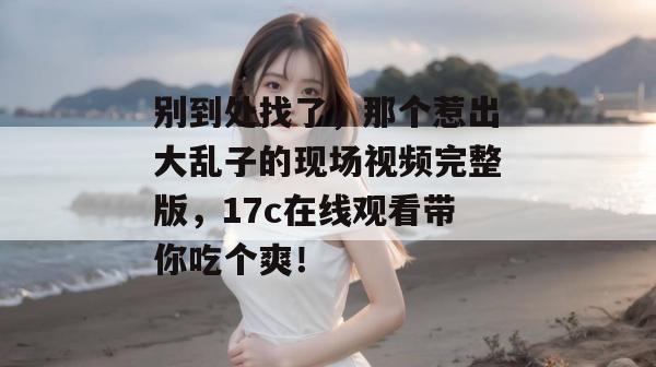 别到处找了,那个惹出大乱子的现场视频完整版,17c在线观看带你吃个爽!