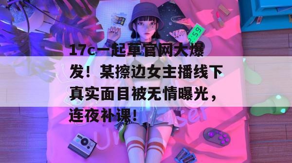 17c一起草官网大爆发！某擦边女主播线下真实面目被无情曝光，连夜补课！