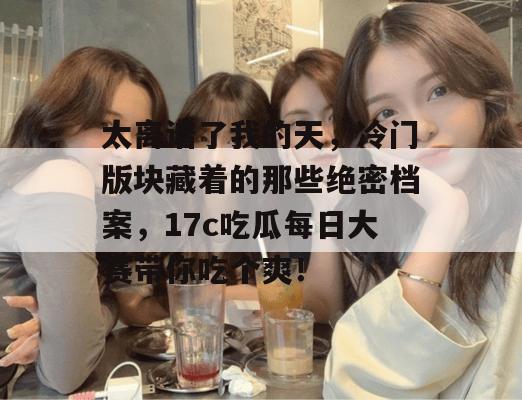 太离谱了我的天,冷门版块藏着的那些绝密档案,17c吃瓜每日大赛带你吃个爽!