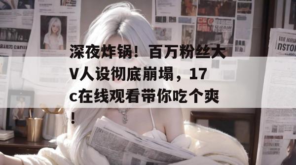 深夜炸锅!百万粉丝大V人设彻底崩塌,17c在线观看带你吃个爽!