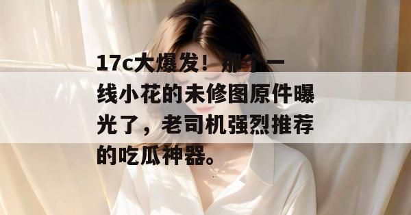 17c大爆发!那个一线小花的未修图原件曝光了,老司机强烈推荐的吃瓜神器。