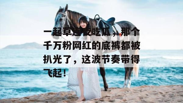 一起草连夜吃瓜，那个千万粉网红的底裤都被扒光了，这波节奏带得飞起！