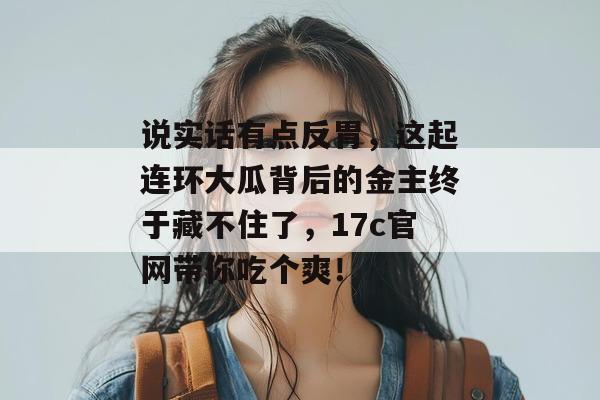 说实话有点反胃，这起连环大瓜背后的金主终于藏不住了，17c官网带你吃个爽！