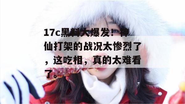 17c黑料大爆发!神仙打架的战况太惨烈了,这吃相,真的太难看了。