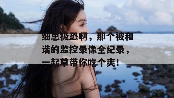 细思极恐啊,那个被和谐的监控录像全纪录,一起草带你吃个爽!