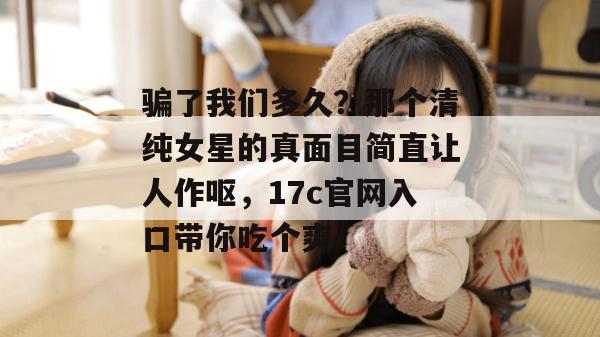 骗了我们多久？那个清纯女星的真面目简直让人作呕，17c官网入口带你吃个爽！