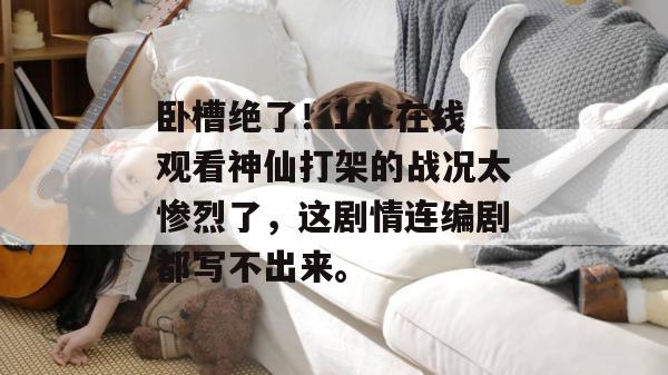卧槽绝了！17c在线观看神仙打架的战况太惨烈了，这剧情连编剧都写不出来。
