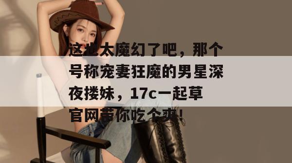 这也太魔幻了吧，那个号称宠妻狂魔的男星深夜搂妹，17c一起草官网带你吃个爽！