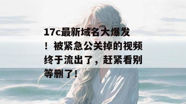 17c最新域名大爆发！被紧急公关掉的视频终于流出了，赶紧看别等删了！