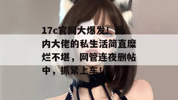 17c官网大爆发！圈内大佬的私生活简直糜烂不堪，网管连夜删帖中，抓紧上车！