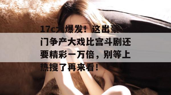 17c大爆发!这出豪门争产大戏比宫斗剧还要精彩一万倍,别等上热搜了再来看!