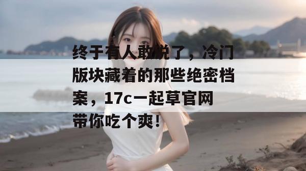 终于有人敢说了，冷门版块藏着的那些绝密档案，17c一起草官网带你吃个爽！