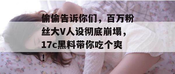 偷偷告诉你们，百万粉丝大V人设彻底崩塌，17c黑料带你吃个爽！