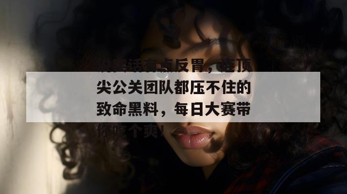 说实话有点反胃，连顶尖公关团队都压不住的致命黑料，每日大赛带你吃个爽！