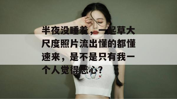 半夜没睡着,一起草大尺度照片流出懂的都懂速来,是不是只有我一个人觉得恶心?