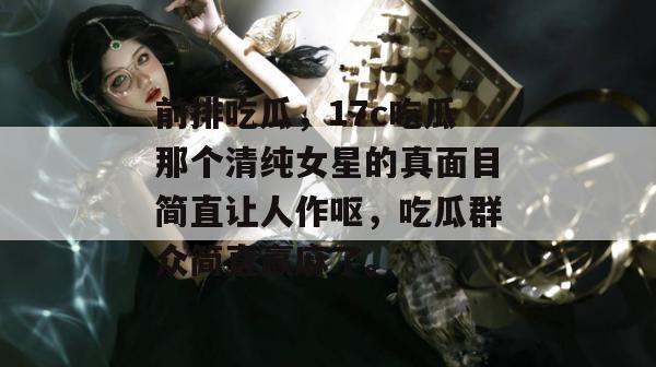 前排吃瓜,17c吃瓜那个清纯女星的真面目简直让人作呕,吃瓜群众简直赢麻了。