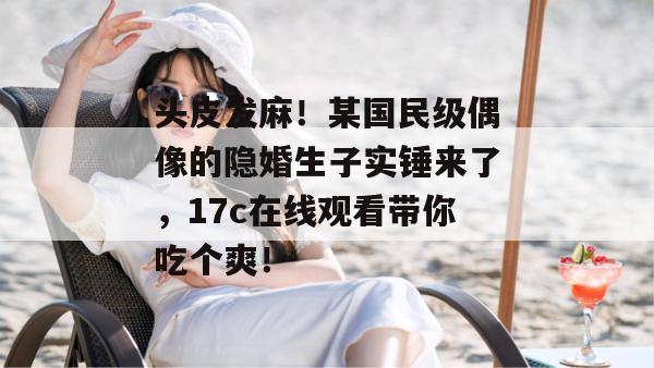头皮发麻!某国民级偶像的隐婚生子实锤来了,17c在线观看带你吃个爽!