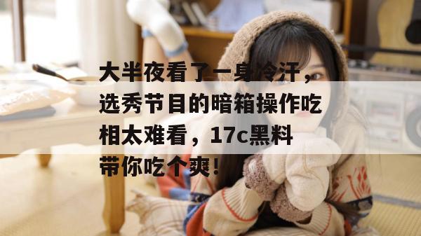 大半夜看了一身冷汗,选秀节目的暗箱操作吃相太难看,17c黑料带你吃个爽!
