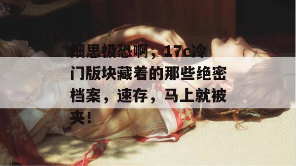 细思极恐啊，17c冷门版块藏着的那些绝密档案，速存，马上就被夹！