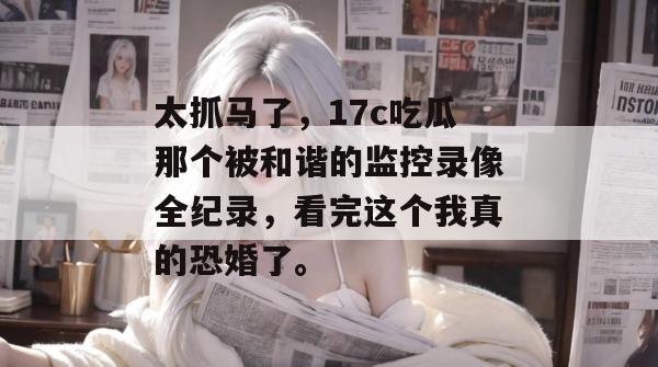 太抓马了,17c吃瓜那个被和谐的监控录像全纪录,看完这个我真的恐婚了。