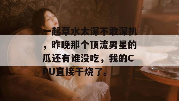 一起草水太深不敢深扒,昨晚那个顶流男星的瓜还有谁没吃,我的CPU直接干烧了。