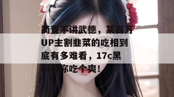 简直不讲武德，某百万UP主割韭菜的吃相到底有多难看，17c黑料带你吃个爽！