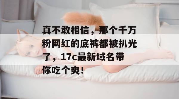 真不敢相信，那个千万粉网红的底裤都被扒光了，17c最新域名带你吃个爽！