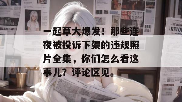 一起草大爆发！那些连夜被投诉下架的违规照片全集，你们怎么看这事儿？评论区见。